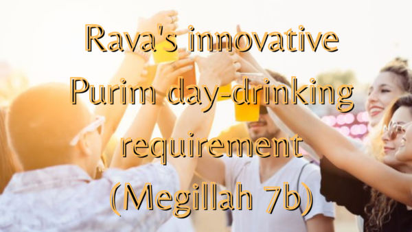 Rava’s Innovative Requirement of Purim Day-Drinking [Megillah 7b]